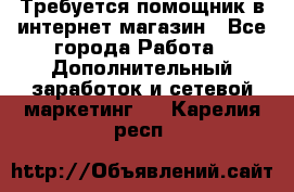 Требуется помощник в интернет-магазин - Все города Работа » Дополнительный заработок и сетевой маркетинг   . Карелия респ.